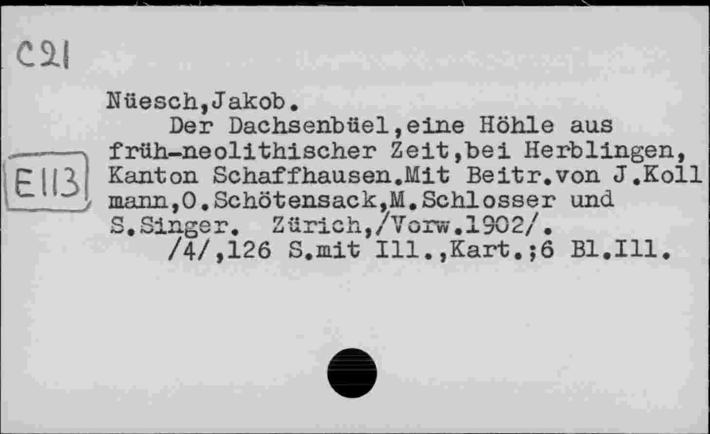 ﻿C5LI
(EU
Nüesch,Jakob.
Der Dachsenbüel,eine Höhle aus früh-neolithischer Zeit»bei Herblingen, Kanton Schaffhausen.Mit Beitr.von J.Koll mann,0,Schötensack,M.Schlosser und S. Singe r. Zürich, / Vor«. 130 2/.
/4/,126 S.mit Ill.,Kart. ;6 Bl.Ill.